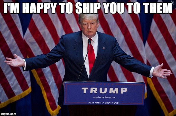 Trump Bruh | I'M HAPPY TO SHIP YOU TO THEM | image tagged in trump bruh | made w/ Imgflip meme maker