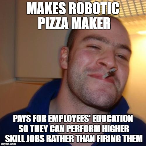 Good Guy Greg | MAKES ROBOTIC PIZZA MAKER; PAYS FOR EMPLOYEES' EDUCATION SO THEY CAN PERFORM HIGHER SKILL JOBS RATHER THAN FIRING THEM | image tagged in memes,good guy greg,AdviceAnimals | made w/ Imgflip meme maker