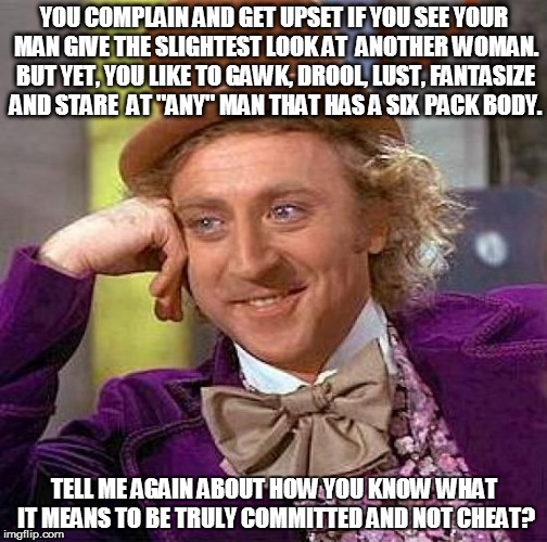 Creepy Condescending Wonka Meme | YOU COMPLAIN AND GET UPSET IF YOU SEE YOUR MAN GIVE THE SLIGHTEST LOOK AT  ANOTHER WOMAN. BUT YET, YOU LIKE TO GAWK, DROOL, LUST, FANTASIZE AND STARE  AT "ANY" MAN THAT HAS A SIX PACK BODY. TELL ME AGAIN ABOUT HOW YOU KNOW WHAT IT MEANS TO BE TRULY COMMITTED AND NOT CHEAT? | image tagged in memes,creepy condescending wonka | made w/ Imgflip meme maker