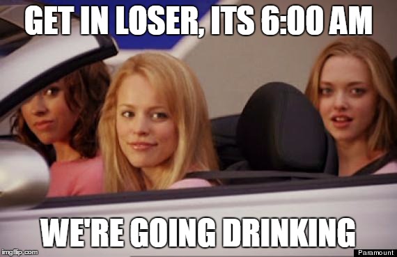 Mean Girls car | GET IN LOSER, ITS 6:00 AM; WE'RE GOING DRINKING | image tagged in mean girls car | made w/ Imgflip meme maker