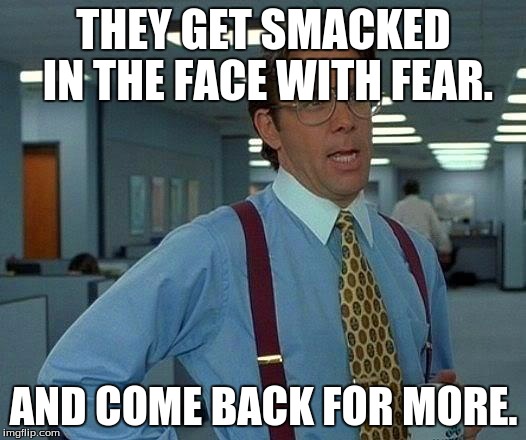 That Would Be Great Meme | THEY GET SMACKED IN THE FACE WITH FEAR. AND COME BACK FOR MORE. | image tagged in memes,that would be great | made w/ Imgflip meme maker