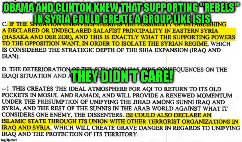 Obama and Clinton did allow the formation of ISIS. . From a DIA report dated 12th August 2012 | OBAMA AND CLINTON KNEW THAT SUPPORTING "REBELS" IN SYRIA COULD CREATE A GROUP LIKE ISIS; THEY DIDN'T CARE! | image tagged in war on terror,obama,hillary clinton,war machine,memes,politics | made w/ Imgflip meme maker