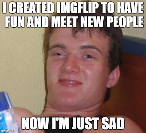 10 Guy Meme | I CREATED IMGFLIP TO HAVE FUN AND MEET NEW PEOPLE; NOW I'M JUST SAD | image tagged in memes,10 guy | made w/ Imgflip meme maker