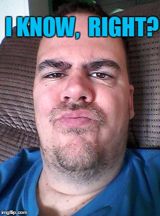 Scowl | I KNOW,  RIGHT? | image tagged in scowl | made w/ Imgflip meme maker