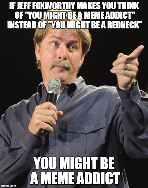 Jeff Foxworthy | IF JEFF FOXWORTHY MAKES YOU THINK OF "YOU MIGHT BE A MEME ADDICT" INSTEAD OF "YOU MIGHT BE A REDNECK"; YOU MIGHT BE A MEME ADDICT | image tagged in jeff foxworthy | made w/ Imgflip meme maker