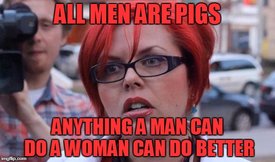 Angry Feminist | ALL MEN ARE PIGS; ANYTHING A MAN CAN DO A WOMAN CAN DO BETTER | image tagged in angry feminist | made w/ Imgflip meme maker