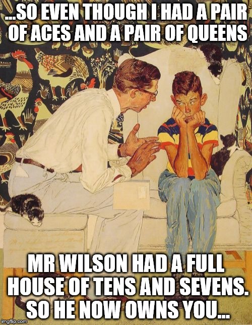 You've got to know when to hold 'em... |  ...SO EVEN THOUGH I HAD A PAIR OF ACES AND A PAIR OF QUEENS; MR WILSON HAD A FULL HOUSE OF TENS AND SEVENS. SO HE NOW OWNS YOU... | image tagged in memes,the probelm is,poker,gambling,card games,cards | made w/ Imgflip meme maker