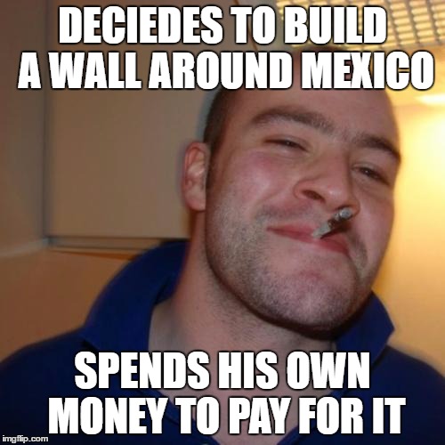 Good Guy Greg Meme | DECIEDES TO BUILD A WALL AROUND MEXICO; SPENDS HIS OWN MONEY TO PAY FOR IT | image tagged in memes,good guy greg | made w/ Imgflip meme maker