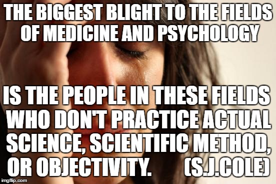 First World Problems Meme | THE BIGGEST BLIGHT TO THE FIELDS OF MEDICINE AND PSYCHOLOGY; IS THE PEOPLE IN THESE FIELDS WHO DON'T PRACTICE ACTUAL SCIENCE, SCIENTIFIC METHOD, OR OBJECTIVITY.        (S.J.COLE) | image tagged in memes,first world problems | made w/ Imgflip meme maker