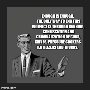 Kill Yourself Guy Meme | ENOUGH IS ENOUGH.  THE ONLY WAY TO END THIS VIOLENCE IS THROUGH BANNING,  CONFISCATION AND CRIMINALIZATION OF GUNS, KNIVES, PRESSURE COOKERS, FERTILIZERS AND TRUCKS. | image tagged in memes,kill yourself guy | made w/ Imgflip meme maker