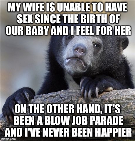 Confession Bear Meme | MY WIFE IS UNABLE TO HAVE SEX SINCE THE BIRTH OF OUR BABY AND I FEEL FOR HER; ON THE OTHER HAND, IT'S BEEN A BLOW JOB PARADE AND I'VE NEVER BEEN HAPPIER | image tagged in memes,confession bear,AdviceAnimals | made w/ Imgflip meme maker