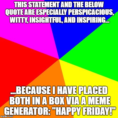 Blank Colored Background | THIS STATEMENT AND THE BELOW QUOTE ARE ESPECIALLY PERSPICACIOUS, WITTY, INSIGHTFUL, AND INSPIRING... ...BECAUSE I HAVE PLACED BOTH IN A BOX VIA A MEME GENERATOR: "HAPPY FRIDAY!" | image tagged in memes,blank colored background | made w/ Imgflip meme maker