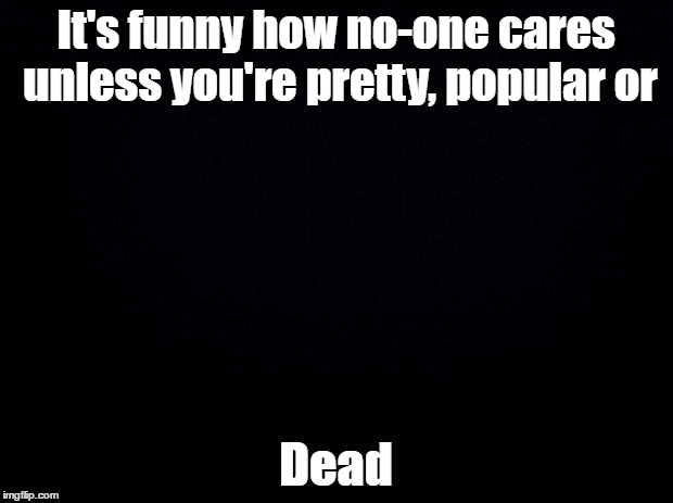 Black background | It's funny how no-one cares unless you're pretty, popular or; Dead | image tagged in black background | made w/ Imgflip meme maker