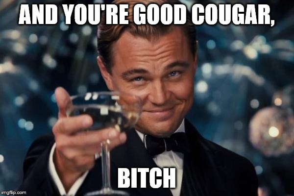 AND YOU'RE GOOD COUGAR, B**CH | image tagged in memes,leonardo dicaprio cheers | made w/ Imgflip meme maker