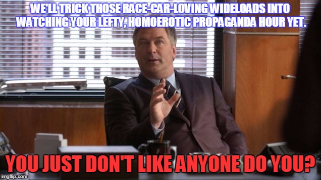 WE'LL TRICK THOSE RACE-CAR-LOVING WIDELOADS INTO WATCHING YOUR LEFTY, HOMOEROTIC PROPAGANDA HOUR YET. YOU JUST DON'T LIKE ANYONE DO YOU? | image tagged in jd | made w/ Imgflip meme maker