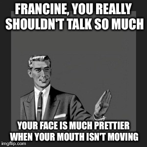 Your job is to be quiet and look pretty... | FRANCINE, YOU REALLY SHOULDN'T TALK SO MUCH; YOUR FACE IS MUCH PRETTIER WHEN YOUR MOUTH ISN'T MOVING | image tagged in memes,kill yourself guy | made w/ Imgflip meme maker