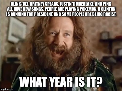 What Year Is It Meme | BLINK-182, BRITNEY SPEARS, JUSTIN TIMBERLAKE, AND PINK ALL HAVE NEW SONGS, PEOPLE ARE PLAYING POKEMON, A CLINTON IS RUNNING FOR PRESIDENT, AND SOME PEOPLE ARE BEING RACIST. WHAT YEAR IS IT? | image tagged in memes,what year is it | made w/ Imgflip meme maker