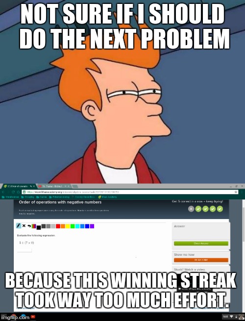 Khan Academy | NOT SURE IF I SHOULD DO THE NEXT PROBLEM; BECAUSE THIS WINNING STREAK TOOK WAY TOO MUCH EFFORT. | image tagged in futurama fry,first world problems,khan academy,math,algebra | made w/ Imgflip meme maker