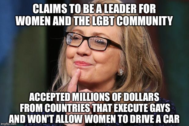 Hillary Clinton | CLAIMS TO BE A LEADER FOR WOMEN AND THE LGBT COMMUNITY; ACCEPTED MILLIONS OF DOLLARS FROM COUNTRIES THAT EXECUTE GAYS AND WON'T ALLOW WOMEN TO DRIVE A CAR | image tagged in hillary clinton | made w/ Imgflip meme maker