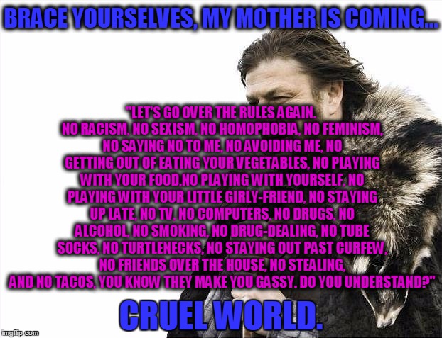 Brace Yourselves X is Coming Meme | "LET'S GO OVER THE RULES AGAIN. NO RACISM, NO SEXISM, NO HOMOPHOBIA, NO FEMINISM, NO SAYING NO TO ME, NO AVOIDING ME, NO GETTING OUT OF EATING YOUR VEGETABLES, NO PLAYING WITH YOUR FOOD,NO PLAYING WITH YOURSELF, NO PLAYING WITH YOUR LITTLE GIRLY-FRIEND, NO STAYING UP LATE, NO TV, NO COMPUTERS, NO DRUGS, NO ALCOHOL, NO SMOKING, NO DRUG-DEALING, NO TUBE SOCKS, NO TURTLENECKS, NO STAYING OUT PAST CURFEW, NO FRIENDS OVER THE HOUSE, NO STEALING, AND NO TACOS, YOU KNOW THEY MAKE YOU GASSY. DO YOU UNDERSTAND?"; BRACE YOURSELVES, MY MOTHER IS COMING... CRUEL WORLD. | image tagged in memes,brace yourselves x is coming | made w/ Imgflip meme maker