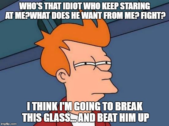   | WHO'S THAT IDIOT WHO KEEP STARING AT ME?WHAT DOES HE WANT FROM ME? FIGHT? I THINK I'M GOING TO BREAK THIS GLASS... AND BEAT HIM UP | image tagged in memes,futurama fry | made w/ Imgflip meme maker