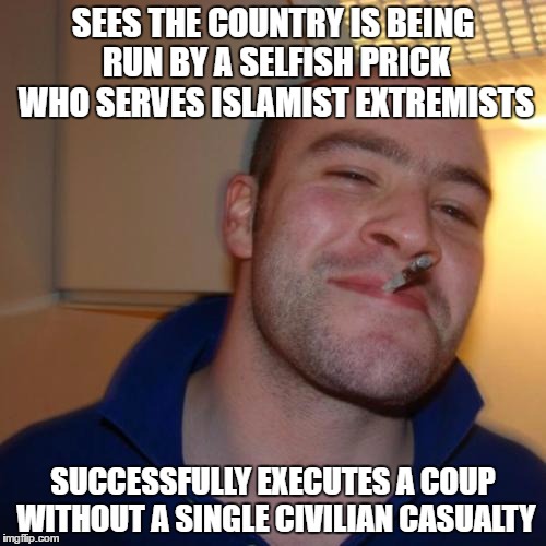 Good Guy Greg Meme | SEES THE COUNTRY IS BEING RUN BY A SELFISH PRICK WHO SERVES ISLAMIST EXTREMISTS; SUCCESSFULLY EXECUTES A COUP WITHOUT A SINGLE CIVILIAN CASUALTY | image tagged in memes,good guy greg,AdviceAnimals | made w/ Imgflip meme maker