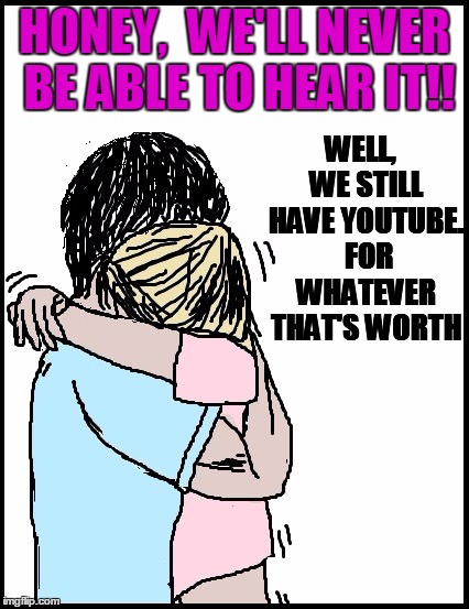 HONEY,  WE'LL NEVER BE ABLE TO HEAR IT!! WELL,  WE STILL HAVE YOUTUBE.  FOR WHATEVER THAT'S WORTH | image tagged in hold me | made w/ Imgflip meme maker
