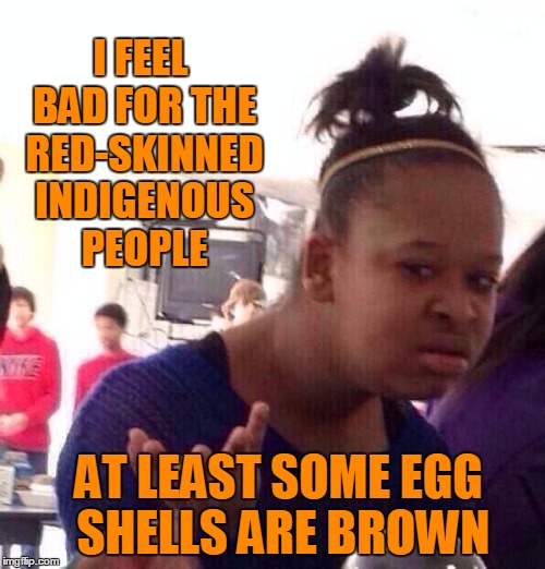 Black Girl Wat Meme | I FEEL BAD FOR THE RED-SKINNED INDIGENOUS PEOPLE AT LEAST SOME EGG SHELLS ARE BROWN | image tagged in memes,black girl wat | made w/ Imgflip meme maker