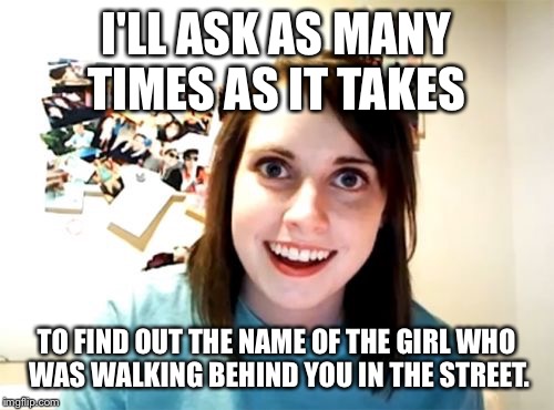 How many questions does it take to get the right answer? | I'LL ASK AS MANY TIMES AS IT TAKES; TO FIND OUT THE NAME OF THE GIRL WHO WAS WALKING BEHIND YOU IN THE STREET. | image tagged in memes,overly attached girlfriend,drsarcasm,questioning girlfriend | made w/ Imgflip meme maker
