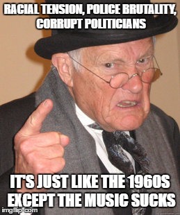 Back In My Day Meme | RACIAL TENSION, POLICE BRUTALITY, CORRUPT POLITICIANS; IT'S JUST LIKE THE 1960S EXCEPT THE MUSIC SUCKS | image tagged in memes,back in my day | made w/ Imgflip meme maker