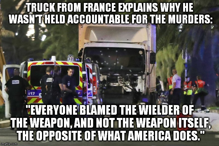 The Opposite of What America Does | TRUCK FROM FRANCE EXPLAINS WHY HE WASN'T HELD ACCOUNTABLE FOR THE MURDERS:; "EVERYONE BLAMED THE WIELDER OF THE WEAPON, AND NOT THE WEAPON ITSELF, THE OPPOSITE OF WHAT AMERICA DOES." | image tagged in france truck,libertarian,toowad,gun rights,gun control | made w/ Imgflip meme maker