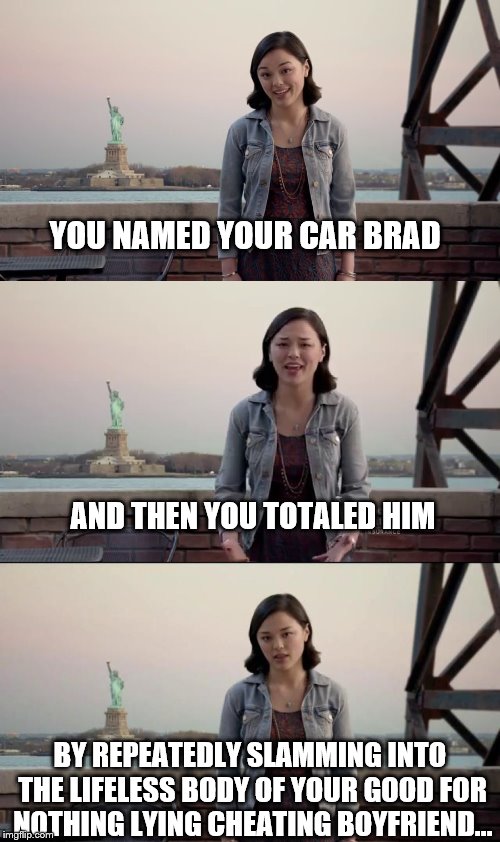 I can't be the only one that thinks she might be psycho. | YOU NAMED YOUR CAR BRAD; AND THEN YOU TOTALED HIM; BY REPEATEDLY SLAMMING INTO THE LIFELESS BODY OF YOUR GOOD FOR NOTHING LYING CHEATING BOYFRIEND... | image tagged in memes,brad,liberty mutual | made w/ Imgflip meme maker