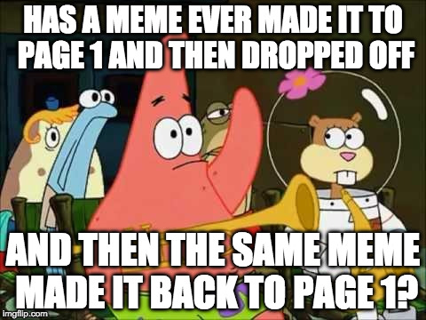 questioning patrick asks a REAL question | HAS A MEME EVER MADE IT TO PAGE 1 AND THEN DROPPED OFF; AND THEN THE SAME MEME MADE IT BACK TO PAGE 1? | image tagged in questioning patrick,page 9,page 1,spongebob,question | made w/ Imgflip meme maker