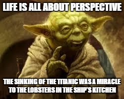 yoda | LIFE IS ALL ABOUT PERSPECTIVE; THE SINKING OF THE TITANIC WAS A MIRACLE TO THE LOBSTERS IN THE SHIP'S KITCHEN | image tagged in yoda | made w/ Imgflip meme maker