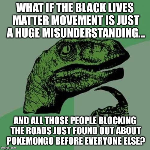 Philosoraptor Meme | WHAT IF THE BLACK LIVES MATTER MOVEMENT IS JUST A HUGE MISUNDERSTANDING... AND ALL THOSE PEOPLE BLOCKING THE ROADS JUST FOUND OUT ABOUT POKEMONGO BEFORE EVERYONE ELSE? | image tagged in memes,philosoraptor | made w/ Imgflip meme maker