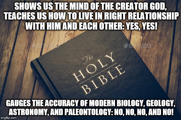 Bible not for science 1B | SHOWS US THE MIND OF THE CREATOR GOD, TEACHES US HOW TO LIVE IN RIGHT RELATIONSHIP WITH HIM AND EACH OTHER: YES, YES! GAUGES THE ACCURACY OF MODERN BIOLOGY, GEOLOGY, ASTRONOMY, AND PALEONTOLOGY: NO, NO, NO, AND NO! | image tagged in bible | made w/ Imgflip meme maker