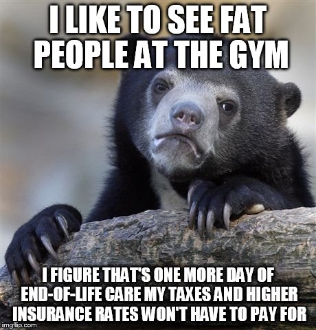 Confession Bear Meme | I LIKE TO SEE FAT PEOPLE AT THE GYM; I FIGURE THAT'S ONE MORE DAY OF END-OF-LIFE CARE MY TAXES AND HIGHER INSURANCE RATES WON'T HAVE TO PAY FOR | image tagged in memes,confession bear | made w/ Imgflip meme maker