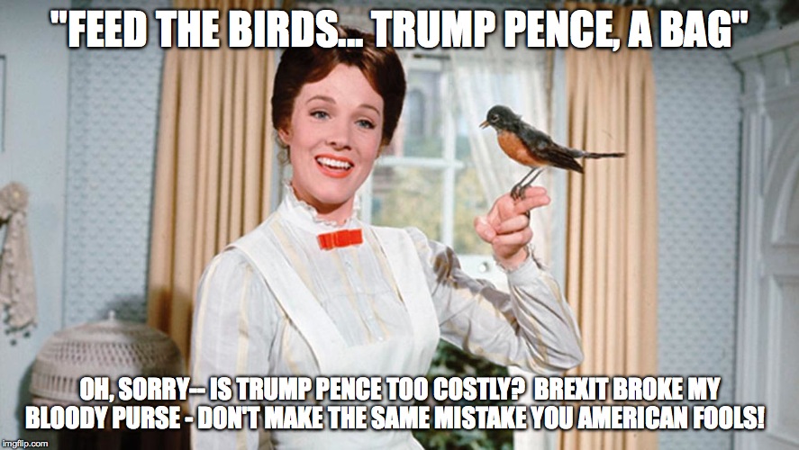 Mary Poppins Pops One Off.... | "FEED THE BIRDS... TRUMP PENCE, A BAG"; OH, SORRY-- IS TRUMP PENCE TOO COSTLY?  BREXIT BROKE MY BLOODY PURSE - DON'T MAKE THE SAME MISTAKE YOU AMERICAN FOOLS! | image tagged in donald trump,mike pence,republicans,election 2016 | made w/ Imgflip meme maker