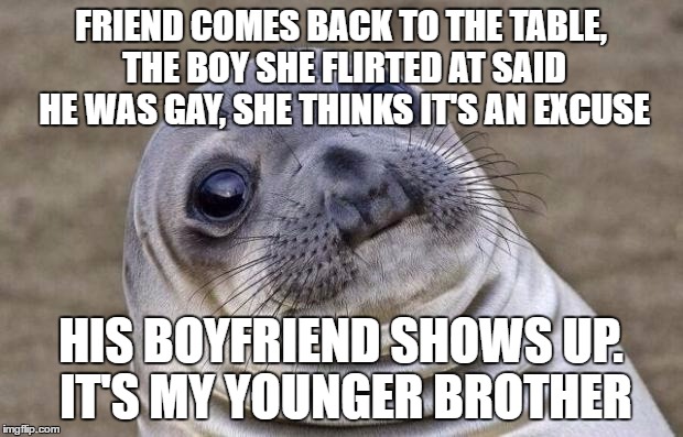 It's weird way to find out....and he still doesn't know I know... | FRIEND COMES BACK TO THE TABLE, THE BOY SHE FLIRTED AT SAID HE WAS GAY, SHE THINKS IT'S AN EXCUSE; HIS BOYFRIEND SHOWS UP. IT'S MY YOUNGER BROTHER | image tagged in memes,awkward moment sealion | made w/ Imgflip meme maker
