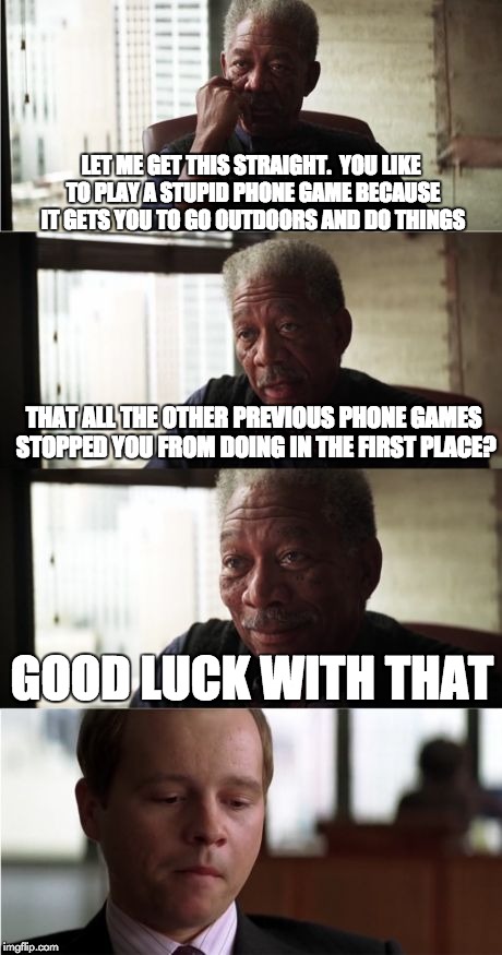Pokemon Go to Hell | LET ME GET THIS STRAIGHT.  YOU LIKE TO PLAY A STUPID PHONE GAME BECAUSE IT GETS YOU TO GO OUTDOORS AND DO THINGS; THAT ALL THE OTHER PREVIOUS PHONE GAMES STOPPED YOU FROM DOING IN THE FIRST PLACE? GOOD LUCK WITH THAT | image tagged in memes,morgan freeman good luck,pokemon go | made w/ Imgflip meme maker