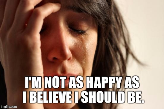 TV ad for some pills got me thinking....  | I'M NOT AS HAPPY AS I BELIEVE I SHOULD BE. | image tagged in memes,first world problems | made w/ Imgflip meme maker