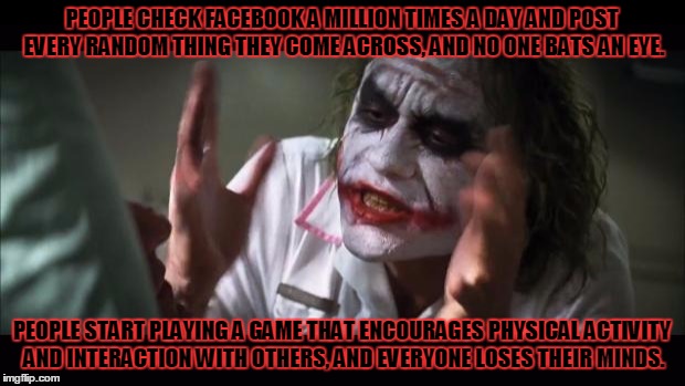 And everybody loses their minds | PEOPLE CHECK FACEBOOK A MILLION TIMES A DAY AND POST EVERY RANDOM THING THEY COME ACROSS, AND NO ONE BATS AN EYE. PEOPLE START PLAYING A GAME THAT ENCOURAGES PHYSICAL ACTIVITY AND INTERACTION WITH OTHERS, AND EVERYONE LOSES THEIR MINDS. | image tagged in memes,and everybody loses their minds | made w/ Imgflip meme maker