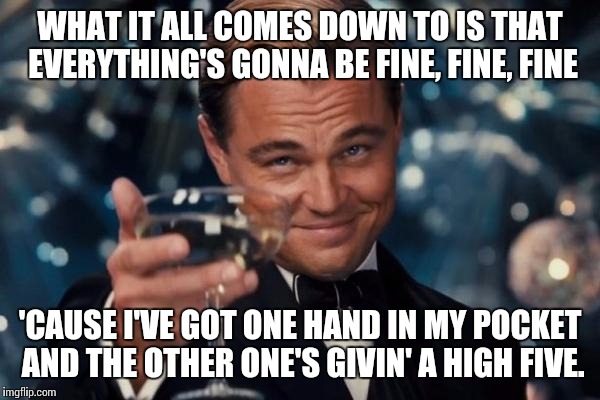 People seemed much more optimistic in the 90s. | WHAT IT ALL COMES DOWN TO IS THAT EVERYTHING'S GONNA BE FINE, FINE, FINE; 'CAUSE I'VE GOT ONE HAND IN MY POCKET AND THE OTHER ONE'S GIVIN' A HIGH FIVE. | image tagged in memes,leonardo dicaprio cheers,alanis morissette | made w/ Imgflip meme maker