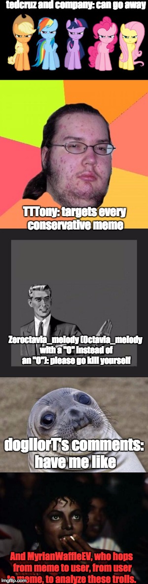 IMGflip users in memes No. 3: Just the Trolls! In case your wondering, I call 0ctavia_melody "zeroctavia" to not get them mixed | tedcruz and company: can go away; TTTony: targets every conservative meme; Zeroctavia_melody (0ctavia_melody with a "0" instead of an "O"): please go kill yourself; dogllorT's comments: have me like; And MyrianWaffleEV, who hops from meme to user, from user to meme, to analyze these trolls. | image tagged in myrianwaffleev,memes,mlp,funny,trolls | made w/ Imgflip meme maker