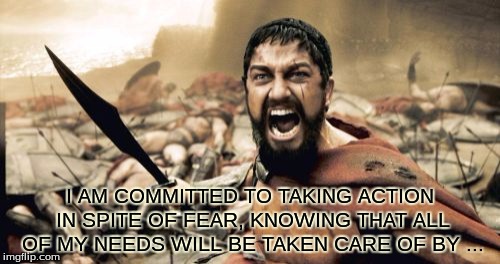 WARRIOR !  | I AM COMMITTED TO TAKING ACTION IN SPITE OF FEAR, KNOWING THAT ALL OF MY NEEDS WILL BE TAKEN CARE OF BY ... | image tagged in memes,sparta leonidas | made w/ Imgflip meme maker