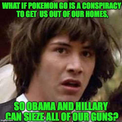 Who knows right? | WHAT IF POKEMON GO IS A CONSPIRACY TO GET  US OUT OF OUR HOMES, SO OBAMA AND HILLARY CAN SIEZE ALL OF OUR GUNS? | image tagged in memes,conspiracy keanu,funny,pokemon go,true story,hillary | made w/ Imgflip meme maker