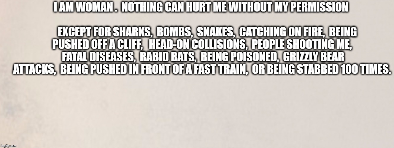 I am Woman. Nothing can hurt me! | I AM WOMAN .  NOTHING CAN HURT ME WITHOUT MY PERMISSION                                                                EXCEPT FOR SHARKS,  BOMBS,  SNAKES,  CATCHING ON FIRE,  BEING PUSHED OFF A CLIFF,   HEAD-ON COLLISIONS,  PEOPLE SHOOTING ME,  FATAL DISEASES,  RABID BATS,  BEING POISONED,  GRIZZLY BEAR ATTACKS,  BEING PUSHED IN FRONT OF A FAST TRAIN,  OR BEING STABBED 100 TIMES. | image tagged in woman | made w/ Imgflip meme maker