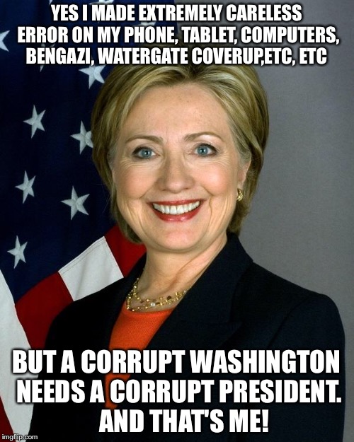 Hillary Clinton | YES I MADE EXTREMELY CARELESS ERROR ON MY PHONE, TABLET, COMPUTERS, BENGAZI, WATERGATE COVERUP,ETC, ETC; BUT A CORRUPT WASHINGTON NEEDS A CORRUPT PRESIDENT.   AND THAT'S ME! | image tagged in hillaryclinton | made w/ Imgflip meme maker