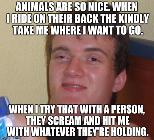 Thank forceful for this idea. | ANIMALS ARE SO NICE. WHEN I RIDE ON THEIR BACK THE KINDLY TAKE ME WHERE I WANT TO GO. WHEN I TRY THAT WITH A PERSON, THEY SCREAM AND HIT ME  | image tagged in memes,10 guy,people,ride | made w/ Imgflip meme maker
