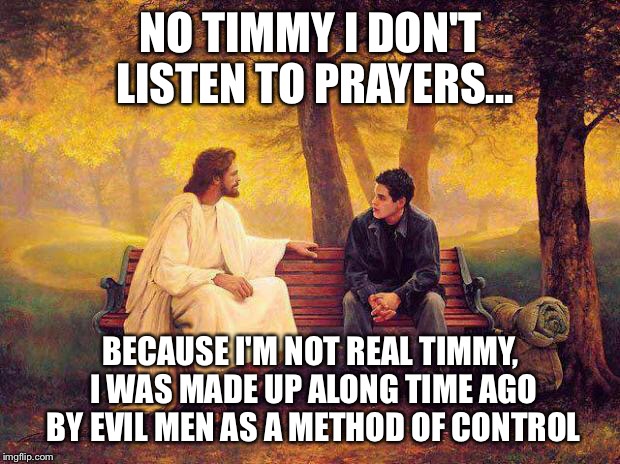 Jesus_Talks | NO TIMMY I DON'T LISTEN TO PRAYERS... BECAUSE I'M NOT REAL TIMMY, I WAS MADE UP ALONG TIME AGO BY EVIL MEN AS A METHOD OF CONTROL | image tagged in jesus_talks | made w/ Imgflip meme maker